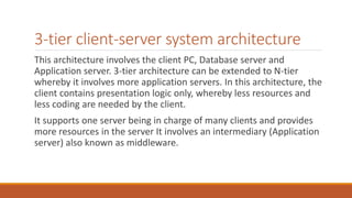 3-tier client-server system architecture
This architecture involves the client PC, Database server and
Application server. 3-tier architecture can be extended to N-tier
whereby it involves more application servers. In this architecture, the
client contains presentation logic only, whereby less resources and
less coding are needed by the client.
It supports one server being in charge of many clients and provides
more resources in the server It involves an intermediary (Application
server) also known as middleware.
 