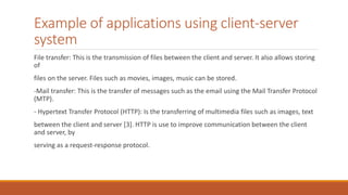 Example of applications using client-server
system
File transfer: This is the transmission of files between the client and server. It also allows storing
of
files on the server. Files such as movies, images, music can be stored.
-Mail transfer: This is the transfer of messages such as the email using the Mail Transfer Protocol
(MTP).
- Hypertext Transfer Protocol (HTTP): Is the transferring of multimedia files such as images, text
between the client and server [3]. HTTP is use to improve communication between the client
and server, by
serving as a request-response protocol.
 