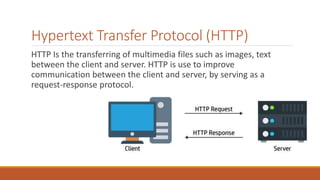 Hypertext Transfer Protocol (HTTP)
HTTP Is the transferring of multimedia files such as images, text
between the client and server. HTTP is use to improve
communication between the client and server, by serving as a
request-response protocol.
 