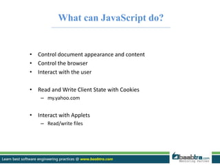 What can JavaScript do? 
• Control document appearance and content 
• Control the browser 
• Interact with the user 
• Read and Write Client State with Cookies 
– my.yahoo.com 
• Interact with Applets 
– Read/write files 
 