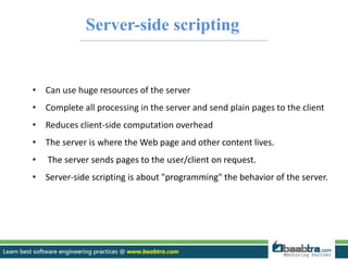 Server-side scripting 
• Can use huge resources of the server 
• Complete all processing in the server and send plain pages to the client 
• Reduces client-side computation overhead 
• The server is where the Web page and other content lives. 
• The server sends pages to the user/client on request. 
• Server-side scripting is about "programming" the behavior of the server. 
 