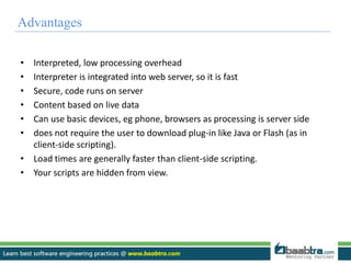 Advantages 
• Interpreted, low processing overhead 
• Interpreter is integrated into web server, so it is fast 
• Secure, code runs on server 
• Content based on live data 
• Can use basic devices, eg phone, browsers as processing is server side 
• does not require the user to download plug-in like Java or Flash (as in 
client-side scripting). 
• Load times are generally faster than client-side scripting. 
• Your scripts are hidden from view. 
 