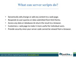 What can server scripts do? 
• Dynamically edit,change or add any content to a web page. 
• Responds to user queries or data submitted from html forms. 
• Access any data or databases & return the result to a browser. 
• Customize a web page to make it more useful for individual users. 
• Provide security since your server code cannot be viewed from a browser. 
 
