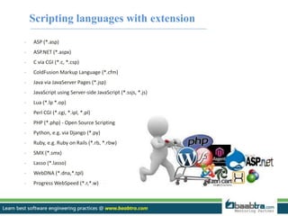 Scripting languages with extension 
- ASP (*.asp) 
- ASP.NET (*.aspx) 
- C via CGI (*.c, *.csp) 
- ColdFusion Markup Language (*.cfm) 
- Java via JavaServer Pages (*.jsp) 
- JavaScript using Server-side JavaScript (*.ssjs, *.js) 
- Lua (*.lp *.op) 
- Perl CGI (*.cgi, *.ipl, *.pl) 
- PHP (*.php) - Open Source Scripting 
- Python, e.g. via Django (*.py) 
- Ruby, e.g. Ruby on Rails (*.rb, *.rbw) 
- SMX (*.smx) 
- Lasso (*.lasso) 
- WebDNA (*.dna,*.tpl) 
- Progress WebSpeed (*.r,*.w) 
 