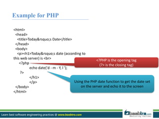 Example for PHP 
<html> 
<head> 
<title>Today&rsquo;s Date</title> 
</head> 
<body> 
<p><h1>Today&rsquo;s date (according to 
this web server) is <br> 
<?php 
echo date('d - m - Y, l '); 
?> 
</h1> 
</p> 
</body> 
</html> 
<?PHP is the opening tag 
(?> is the closing tag) 
Using the PHP date function to get the date set 
on the server and echo it to the screen 
 