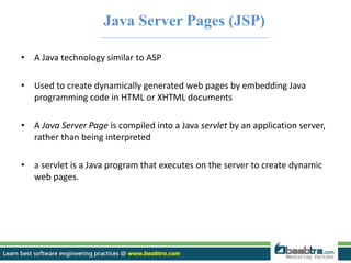 Java Server Pages (JSP) 
• A Java technology similar to ASP 
• Used to create dynamically generated web pages by embedding Java 
programming code in HTML or XHTML documents 
• A Java Server Page is compiled into a Java servlet by an application server, 
rather than being interpreted 
• a servlet is a Java program that executes on the server to create dynamic 
web pages. 
 