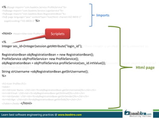 <% @page import="com.baabtra.Service.ProfileService"%> 
<%@page import="com.baabtra.Service.LoginService"%> 
<%@page import="com.baabtra.Bean.RegistrationBean"%> 
<%@ page language="java" contentType="text/html; charset=ISO-8859-1" 
pageEncoding="ISO-8859-1“ %> 
<html> <head><title>User Profile</title></head><body> 
<% 
Integer ses_id=(Integer)session.getAttribute("login_id"); //here Integer is an object. int is converted to 
Integer object 
RegistrationBean objRegistrationBean = new RegistrationBean(); 
ProfileService objProfileService= new ProfileService(); 
objRegistrationBean = objProfileService.profileService(ses_id.intValue());//convert integer object back to int 
primitive data type 
String strUsername =objRegistrationBean.getStrUsername(); 
%> 
<h1>User Profile</h1> 
<table> 
<tr><td>User Name: </td><td><%=objRegistrationBean.getStrUsername()%></td></tr> 
<tr><td>Email: </td><td><%=objRegistrationBean.getStrEmail()%></td></tr> 
<tr><td>Gender: </td><td><%=objRegistrationBean.getStrGender()%></td></tr> 
<tr><td>Age: </td><td><%=objRegistrationBean.getStrDob()%></td></tr> 
</table></body> </html> 
Html page 
Scriplets 
Imports 
 