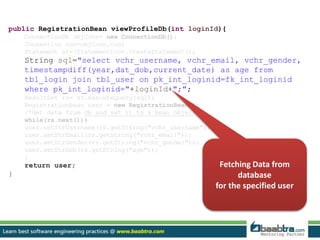 public RegistrationBean viewProfileDb(int loginId){ 
ConnectionDb objConn= new ConnectionDb(); 
Connection con=objConn.con; 
Statement st=(Statement)con.createStatement(); 
String sql="select vchr_username, vchr_email, vchr_gender, 
timestampdiff(year,dat_dob,current_date) as age from 
tbl_login join tbl_user on pk_int_loginid=fk_int_loginid 
where pk_int_loginid="+loginId+";"; 
ResultSet rs= st.executeQuery(sql); 
RegistrationBean user = new RegistrationBean(); 
/*Get data from db and set it to a bean object*/ 
while(rs.next()){ 
user.setStrUsername(rs.getString("vchr_username")); 
user.setStrEmail(rs.getString("vchr_email")); 
user.setStrGender(rs.getString("vchr_gender")); 
user.setStrDob(rs.getString("age")); 
} 
return user; 
} 
Fetching Data from 
database 
for the specified user 
 