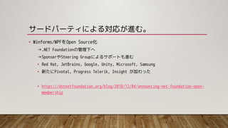 サードパーティによる対応が進む。
• Winforms/WPFをOpen Source化
→.NET Foundationの管理下へ
→SponserやSteering Groupによるサポートも進む
• Red Hat, JetBrains, Google, Unity, Microsoft, Samsung
• 新たにPivotal, Progress Telerik, Insight が加わった
• https://dotnetfoundation.org/blog/2018/12/04/announcing-net-foundation-open-
membership
 