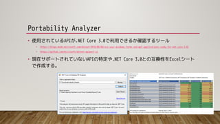 Portability Analyzer
• 使用されているAPIが.NET Core 3.0で利用できるか確認するツール
• https://blogs.msdn.microsoft.com/dotnet/2018/08/08/are-your-windows-forms-and-wpf-applications-ready-for-net-core-3-0/
• https://github.com/microsoft/dotnet-apiport-ui
• 現在サポートされていないAPIの特定や.NET Core 3.0との互換性をExcelシート
で作成する。
 