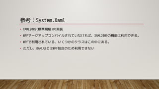 参考：System.Xaml
• XAML2009(標準規格)の実装
• WPFマークアップコンパイルされていなければ、XAML2009の機能は利用できる。
• WPFで利用されている、いくつかのクラスはこの中にある。
• ただし、BAMLなどはWPF独自のため利用できない
 