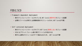 FDDとSCD
• Framework dependent deployment
• 実行マシンにインストールされている.NET Coreに依存するモジュール配置
• 必要なファイルは実行に必要最低限のモジュールのみ(.NET Coreは不要)
• Self contained deployment
• 実行マシンにインストールされてり.NET Coreに依存しないモジュール配置
• SCDにはプラットフォーム毎の実行ファイルが含まれる
• 実行に必要なモジュールはすべて組み込むため、.NET Coreは不要
 