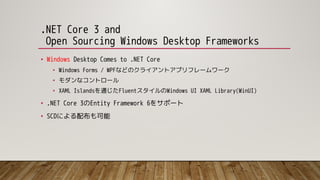.NET Core 3 and
Open Sourcing Windows Desktop Frameworks
• Windows Desktop Comes to .NET Core
• Windows Forms / WPFなどのクライアントアプリフレームワーク
• モダンなコントロール
• XAML Islandsを通じたFluentスタイルのWindows UI XAML Library(WinUI)
• .NET Core 3のEntity Framework 6をサポート
• SCDによる配布も可能
 