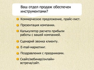 Коммерческое предложение, прайс-лист.
Сценарий звонка клиенту.
Презентация компании.
Калькулятор расчета прибыли
работы с вашей компанией.
E-mail-маркетинг.
Поздравления с праздниками.
Скайп/вебинар/онлайн-
встреча/сайт.
Ваш отдел продаж обеспечен
инструментами?
 