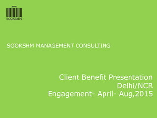 SOOKSHM MANAGEMENT CONSULTING
Client Benefit Presentation
Delhi/NCR
Engagement- April- Aug,2015
 