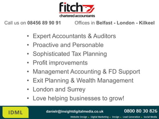 Call us on 08456 89 90 91         Offices in Belfast - London - Kilkeel

         •   Expert Accountants & Auditors
         •   Proactive and Personable
         •   Sophisticated Tax Planning
         •   Profit improvements
         •   Management Accounting & FD Support
         •   Exit Planning & Wealth Management
         •   London, Belfast, and Kilkeel
         •   Love helping businesses to grow!
                  danielr@insightdigitalmedia.co.uk
 