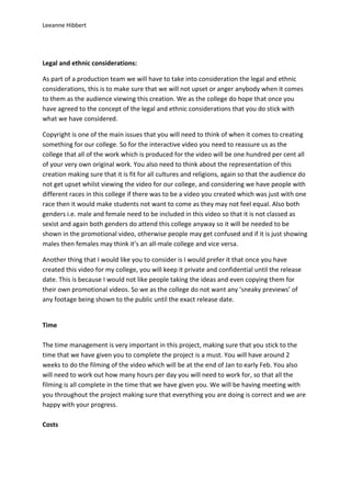 Leeanne Hibbert




Legal and ethnic considerations:

As part of a production team we will have to take into consideration the legal and ethnic
considerations, this is to make sure that we will not upset or anger anybody when it comes
to them as the audience viewing this creation. We as the college do hope that once you
have agreed to the concept of the legal and ethnic considerations that you do stick with
what we have considered.

Copyright is one of the main issues that you will need to think of when it comes to creating
something for our college. So for the interactive video you need to reassure us as the
college that all of the work which is produced for the video will be one hundred per cent all
of your very own original work. You also need to think about the representation of this
creation making sure that it is fit for all cultures and religions, again so that the audience do
not get upset whilst viewing the video for our college, and considering we have people with
different races in this college if there was to be a video you created which was just with one
race then it would make students not want to come as they may not feel equal. Also both
genders i.e. male and female need to be included in this video so that it is not classed as
sexist and again both genders do attend this college anyway so it will be needed to be
shown in the promotional video, otherwise people may get confused and if it is just showing
males then females may think it’s an all-male college and vice versa.

Another thing that I would like you to consider is I would prefer it that once you have
created this video for my college, you will keep it private and confidential until the release
date. This is because I would not like people taking the ideas and even copying them for
their own promotional videos. So we as the college do not want any ‘sneaky previews’ of
any footage being shown to the public until the exact release date.


Time

The time management is very important in this project, making sure that you stick to the
time that we have given you to complete the project is a must. You will have around 2
weeks to do the filming of the video which will be at the end of Jan to early Feb. You also
will need to work out how many hours per day you will need to work for, so that all the
filming is all complete in the time that we have given you. We will be having meeting with
you throughout the project making sure that everything you are doing is correct and we are
happy with your progress.

Costs
 