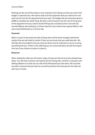 Leeanne Hibbert


Working out the cost of the project is very important and making sure that you stick to the
budget is important also. We need to look at all the equipment that you need to hire and
work out the cost for the equipment that you need. The budget that you have been given is
£4000 to complete the whole thing. We done a bit of research into the cost of hiring some
of the equipment that you need to do the filming and a standard camera man will cost
around £200 per day working on a 10 hour day but if you need to have special effects it will
cost around £250 based on a 10 hour day.

Personnel

When it comes to the personnel side of things there will be three managers behind the
product that you will need to contact if there are any issues that you need help with. We
will help with any problems that you have but these must be important as we are trusting
everything with you. If there is the odd thing you are concerned about we take full respect
from you if you choose to contact us about it.

Resources

When making the video you will need a range of resources that we trust you already know
about. You will need a camera and tripod to do the filming with, and then a computer with
editing software on so that you can edit all the filming that you have done. We trust that
any other resources that you want to use will be practical and necessary for the video we
want you to create.
 