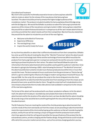 ClientBrief andTreatment
My clientisthe successful multimediacorporationknownasSamsunghave askedE6
radioto create an advert forthe release of the new phonesthatSamsunghave
launched.The advertshouldbe primarilyaimedatthe higherbudgetaudience of the
smartphone market.The productsincludedshouldbe the SamsungGalaxyS6and S6 edge along
withthe S6 Edge plus.We wouldlike E6Radio to produce anadvertfor Samsungto promote the
awarenessof the release of the newphonescomingtomarketin2016. Samsunghave statedthat
theywouldlike anadvertthatwouldstandout incomparisontoall the well-knownadvertsthatare
currentlyoutand that theiradvertstandsoutfrom theircompetition.Myclienthasalsostatedthat
theywouldlike the adverttoinclude the use of one of the new Taglines.
● Welcome tothe World of Tomorrow
● Experience Difference
● The nextbigthingis here
● Inspire the world,Create the Future
As myclienthasaskedfor an advertthat isdifferentandstandsoutfrom theircompetition,E6Radio
has come up withthe ideaof creatingthe ideaof the “Worldof Tomorrow”where the advertwould
make the current technologylookinferiorandthe technologyof tomorrow (Whichwouldbe the
productsfrom Samsung) looksuperiorincomparisonandwouldinterestthe consumermarketinto
wantingtopurchase the phone for theirselves.The advertitselfwouldfollow the style of an
informal butinformativeadvertisementwhichwouldbe usedtograb the audience’sattention.Since
the advertis goingto be followinga1950’s style followingthe themeof “The Worldof Tomorrow”,
the advertwouldbe bestsuitedtoinclude musicthatwasproducedaroundthe time or musicthat
soundslike itwas.The bestexample of musiccouldcome fromthe genre knownas“ElectroSwing”
whichisa genre combiningthe influence of vintageormodernswingandjazzmixedwithhouse,hip
hopand EDM. For the script,E6 can produce the script to the clientslikingandsince the client
specificallyaskedforanadvertisementthatwouldbe bestfromstandingoutfromthe crowd,we are
pleasedtohave come upwiththe ideafor them.Thoughthe scriptitself will includedetailsonthe
newreleasesandpromote themtomake olderphoneslookoutdatedincomparisontothe release
of the newSamsungphones.
The format of the advertwill be producedwithuse of post-productionsoftware.Asforthe advert
itself,the advertwillinclude pre-recordedclipsandsamplesthatrelate tothe theme of the
advertisementandforthe durationof the advertisement,we have decidedthatthe advertshouldbe
30 secondslongas that wouldbe bestsuitedforgettingboththe storyandsellingandpromoting
the advertisement.
The E6 ProductionTeamare meetingthe needsof the clientbyproducinganadvertisementthat
suitsthe needsof the clientandstandsout fromthe crowd, we are providinganadvertisementthat
meetsthe requirementsof the clientandbyhypingupthe audience sothatwill considerbuyingthe
product,and by thiswe will be creatingaunique sellingpointthatthe productionteamandthe
clienthave agreedonthatthe sellingpointwouldbe the topspecificationsof the productlike the
extraordinarycamera,wirelesschargingandthe flawlessdesign.Alongwiththatwe couldincludean
offerwhichthe consumermarketcannotrefuse,suchasfree wirelesschargingpadwhenyoubuy
 
