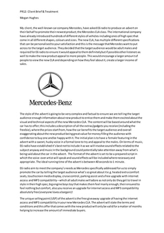 PR12: ClientBrief &Treatment
Megan Hughes
My client,the well-knowncarcompany Mercedes,have askedE6 radioto produce an adverton
theirbehalf topromote theirnewestproduct;the MercedesCLA class.The international company
have alreadyintroducedhundredsof differentstylesof vehicles includingonesof highspecthat
come in all differentshapes,coloursandsizes.The new CLA,hasmultiple differentspecifications
that can be personalisedtoyoursatisfactionandthisisthe message thatMercedeswanttoput
across to the target audience.Theydecidedthatthe targetaudience wouldbe adultmalesand
requiredforE6 radioto ensure itwouldappeal tothemdefinitelybutif possibleotherlistenersas
well tomake the newproductappeal to more people.Thiswouldencourage alargeramountof
people toviewthe newCLA anddependingonhow theyfeel aboutit,create alargerincome of
sales.
The style of the advertisgoingto be verycomplex andfactual to ensure we are tellingthe target
audience enoughinformationaboutnew producttoentice themandmake themexcitedaboutthe
visual andtechnical aspectsof the newMercedesCLA. The contentwill be basedaroundwhatthe
car hasto offer;thisincludesadescriptionof all the extras/gadgetsyoureceive (includingthe
freebie),wherethe pricesstartfrom,how the car benefitsthe targetaudience andoverall
exaggeratingaboutthe newproductbeinggreatvalue formoneyfillingthe audience with
confidence tobuyone andbe happywithit.The initial planistohave a female featuringinthe
advertwitha sweet,huskyvoice inaformal tone to try andappeal to the males.Ontermsof music,
E6 radiohave establishedit’sbestnottoinclude itaswe will involvesoundeffectsrelatedtothe
subjectanywayandmusicinthe backgroundcouldpotentiallytake attentionawayfromwhat’s
beingsaidaboutthe car inthe advert. The formatof the advertisset to be a preparedscriptin
whichthe voice-overartistwill speakandsoundeffectswillbe includedwherenecessaryand
appropriate.The ideal runningtime of the advertisbetween40secondsto1 minute.
E6 radioaim to meetthe company’sneedsasMercedesspecificallyaddressedforusto simply
promote the car by tellingthe targetaudience what’ssogreataboutite.g.heatedextracomfort
seats,touchscreenmediadisplay,cruisecontrol,parkingassist andafree upgrade with internet
access andMP3 compatibility –whichall adultmaleswilladore asnotonlydo theyget to travel in
style intheirhighspec,bigengine boystoythatmakesthemfeel manlyenough,theirensuredto
feel nothingbutcomfort, alsoyoureceive anupgrade forinternetaccessandMP3 compatibility
absolutelyfree(everyone lovesabargain)!
The unique sellingpoint(USP) of the advertisthe free giveaway upgrade of havingthe internet
access andMP3 compatibilityinyournew MercedesCLA.The advertwill state the termsand
conditionsandthisofferthatcomeswiththe new productwill onlybe validforamatter of months
helpingtoincrease the amountof immediate buyers.
 