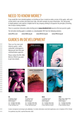 NEED TO KNOW MORE?
If you would like more detailed guidance on briefing we have created an online version of this guide, with each
section and its sub-sections described more fully, and with examples by way of illustration. This will provide
in-depth guidance and could be a helpful tool for any company wishing to incorporate the principles of briefing
into in-house training modules.
There is a practical, interactive online briefing tool at www.clientbrief.info based on this best practice guide.
The full online briefing guide is available as a downloadable PDF from the following websites:
www.IPA.co.uk              www.ISBA.org.uk                                                  www.MCCA.org.uk                                        www.PRCA.org.uk



GUIDES IN DEVELOPMENT
There are five more joint
                                                       FINDING AN AGENCY
industry guides ‘under                         A best practice guide to agency search and selection


contruction’, all designed to
help you get more from your
communications agencies.
Please contact the IPA, ISBA,
MCCA or PRCA if you want
to get more details.



                                       Joint industry guidelines for young marketing professionals in working effectively with agencies




IPA                              ISBA                                                                                          MCCA                         PRCA
44 Belgrave Square               44 Hertford Street                                                                            3-4 Bentinck Street          Willow House, Willow Place
London SW1X 8QS                  London W1J 7AE                                                                                London W1U 2EH               London SW1P 1JH
United Kingdom                   United Kingdom                                                                                United Kingdom               United Kingdom
Tel: +44 (0)20 7235 7020         Tel: +44 (0)20 7499 7502                                                                      Tel: +44 (0)20 7935 3434     Tel : +44 (0)20 7233 6026
Fax: +44 (0)20 7245 9904         Fax: +44 (0)20 7629 5355                                                                      Fax: +44 (0)20 7935 6464     Fax : +44 (0)20 7828 4797
E-mail: info@ipa.co.uk           E-mail: info@isba.org.uk                                                                      E-mail: info@mcca.org.uk     E-mail: info@prca.org.uk


Creative development and design by Su Johnstone. For further information email info@sujohnstone.com or telephone 07976 793368.
First published July 2003, reprinted November 2004.
 