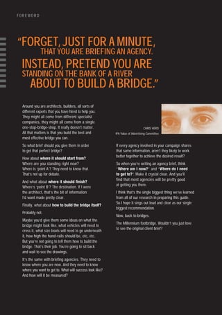 FOREWORD




“FORGET, JUST FOR A MINUTE,
              THAT YOU ARE BRIEFING AN AGENCY.
 INSTEAD, PRETEND YOU ARE
 STANDING ON THE BANK OF A RIVER
       ABOUT TO BUILD A BRIDGE.”
  Around you are architects, builders, all sorts of
  different experts that you have hired to help you.
  They might all come from different specialist
  companies, they might all come from a single
  one-stop-bridge-shop. It really doesn’t matter.                               CHRIS HERD
  All that matters is that you build the best and          IPA Value of Advertising Committee
  most effective bridge you can.
  So what brief should you give them in order              If every agency involved in your campaign shares
  to get that perfect bridge?                              that same information, aren’t they likely to work
                                                           better together to achieve the desired result?
  How about where it should start from?
  Where are you standing right now?                        So when you’re writing an agency brief, think
  Where is ‘point A’? They need to know that.              “Where am I now?” and “Where do I need
  That’s not up for debate.                                to get to?”. Make it crystal clear. And you’ll
                                                           find that most agencies will be pretty good
  And what about where it should finish?
                                                           at getting you there.
  Where’s ‘point B’? The destination. If I were
  the architect, that’s the bit of information             I think that’s the single biggest thing we’ve learned
  I’d want made pretty clear.                              from all of our research in preparing this guide.
                                                           So I hope it sings out loud and clear as our single
  Finally, what about how to build the bridge itself?
                                                           biggest recommendation.
  Probably not.
                                                           Now, back to bridges.
  Maybe you’d give them some ideas on what the
                                                           The Millennium footbridge. Wouldn’t you just love
  bridge might look like, what vehicles will need to
                                                           to see the original client brief?
  cross it, what size boats will need to go underneath
  it, how high the hand-rails should be, etc, etc.
  But you’re not going to tell them how to build the
  bridge. That’s their job. You’re going to sit back
  and wait to see the drawings.
  It’s the same with briefing agencies. They need to
  know where you are now. And they need to know
  where you want to get to. What will success look like?
  And how will it be measured?
 