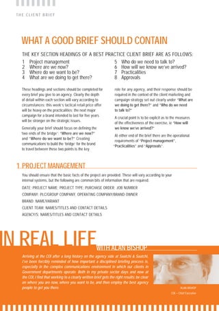 THE CLIENT BRIEF




    WHAT A GOOD BRIEF SHOULD CONTAIN
    THE KEY SECTION HEADINGS OF A BEST PRACTICE CLIENT BRIEF ARE AS FOLLOWS:
    1 Project management                  5 Who do we need to talk to?
    2 Where are we now?                   6 How will we know we’ve arrived?
    3 Where do we want to be?             7 Practicalities
    4 What are we doing to get there?     8 Approvals

    These headings and sections should be completed for             role for any agency, and their response should be
    every brief you give to an agency. Clearly the depth            required in the context of the client marketing and
    of detail within each section will vary according to            campaign strategy set out clearly under “What are
    circumstances: this week’s tactical retail price offer          we doing to get there?” and “Who do we need
    will be heavy on the practicalities; the next major             to talk to?”
    campaign for a brand intended to last for five years
                                                                    A crucial point is to be explicit as to the measures
    will be stronger on the strategic issues.
                                                                    of the effectiveness of the exercise, ie “How will
     Generally your brief should focus on defining the              we know we’ve arrived?”
    ‘two ends of the bridge’: “Where are we now?”
                                                                    At either end of the brief there are the operational
     and “Where do we want to be?” Creating
                                                                    requirements of “Project management”,
     communications to build the ‘bridge’ for the brand
                                                                   “Practicalities” and “Approvals”.
     to travel between these two points is the key



  1 PROJECT MANAGEMENT
    You should ensure that the basic facts of the project are provided. These will vary according to your
    internal systems, but the following are common bits of information that are required:
    DATE; PROJECT NAME; PROJECT TYPE; PURCHASE ORDER; JOB NUMBER
    COMPANY: PLC/GROUP COMPANY; OPERATING COMPANY/BRAND OWNER
    BRAND: NAME/VARIANT
    CLIENT TEAM: NAMES/TITLES AND CONTACT DETAILS
    AGENCY/S: NAMES/TITLES AND CONTACT DETAILS




IN REAL LIFE                                           WITH ALAN BISHOP
    Arriving at the COI after a long history on the agency side at Saatchi & Saatchi,
    I’ve been forcibly reminded of how important a disciplined briefing process is,
    especially in the complex communications environment in which our clients in
    Government departments operate. Both in my private sector days and now at
    the COI, I find that working to a clearly written brief gets the right results: be clear
    on where you are now, where you want to be, and then employ the best agency
    people to get you there.                                                                                      ALAN BISHOP
                                                                                                           COI – Chief Executive
 