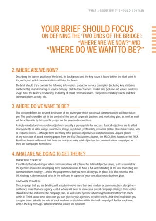 WHAT A GOOD BRIEF SHOULD CONTAIN




                         YOUR BRIEF SHOULD FOCUS
                          ON DEFINING THE ‘TWO ENDS OF THE BRIDGE’:
                                        “WHERE ARE WE NOW?” AND
                              “WHERE DO WE WANT TO BE?”

2 WHERE ARE WE NOW?
 Describing the current position of the brand, its background and the key issues it faces defines the start point for
 the journey on which communications will take the brand.
 The brief should try to contain the following information: product or service description (including key attributes
 and benefits); manufacturing or service delivery; distribution channels; market size (volume and value); customer
 usage data; the brand’s positioning; its history of brand communications, competitive brands/products and their
 communications activity, etc.


3 WHERE DO WE WANT TO BE?
 This section defines the desired destination of the journey on which successful communications will have taken
 you. The goal should be set in the context of the overall corporate business and marketing plan, as well as what
 will be achievable by this specific project on the proposed expenditure.
 A single-minded and measurable objective is usually a pre-requisite for success. Typical objectives are to effect
 improvements in sales, usage, awareness, image, reputation, profitability, customer profile, shareholder value, and/
 or response levels – although there are many other possible objectives of communications. A quick glance
 at any selection of award winning papers from the IPA Effectiveness Awards, the MCCA Best Awards or the PRCA
 FrontLine Awards will reveal that there are nearly as many valid objectives for communications campaigns as
 there are campaigns themselves!


4 WHAT ARE WE DOING TO GET THERE?
 MARKETING STRATEGY:
 It’s unlikely that advertising or other communications will achieve the defined objective alone, so it’s essential for
 the agencies involved in developing these communications to have a full understanding of the total marketing and
 communications strategy – and of the programmes that you have already put in place. It is also essential that
 this strategy is demonstrated to be in line with and in support of your overall corporate business plan.

 CAMPAIGN STRATEGY:
 The campaign that you are briefing will probably involve more than one medium or communications discipline –
 and hence more than one agency – all of whom will need to know your overall campaign strategy. This section
 should describe and define the campaign plan, as well as the specific advertising/media/PR/DM/SP/etc briefs
 within it. Think about what direction you can give to your agencies’ creative briefs. And what inspiration you
 can give them. What is the role of each medium or discipline within the total campaign? And for each one,
 what is the key message? What brand/tonal values are required?
 