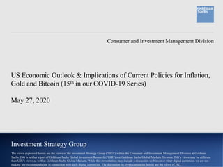 Consumer and Investment Management DivisionConsumer and Investment Management Division
Investment Strategy Group
US Economic Outlook & Implications of Current Policies for Inflation,
Gold and Bitcoin (15th in our COVID-19 Series)
May 27, 2020
The views expressed herein are the views of the Investment Strategy Group (“ISG”) within the Consumer and Investment Management Division at Goldman
Sachs. ISG is neither a part of Goldman Sachs Global Investment Research (“GIR”) nor Goldman Sachs Global Markets Division. ISG’s views may be different
than GIR’s views as well as Goldman Sachs Global Markets. While this presentation may include a discussion on bitcoin or other digital currencies we are not
making any recommendation in connection with such digital currencies. The discussion on cryptocurrencies herein are the views of ISG.
 