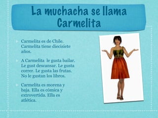 La muchacha se llama
          Carmelita
Carmelita es de Chile.
Carmelita tiene diecisiete
años.

A Carmelita le gusta bailar.
Le gust descansar. Le gusta
correr. Le gusta las frutas.
No le gustan los libros.

Carmelita es morena y
baja. Ella es cómica y
extrovertida. Ella es
atlética.
 