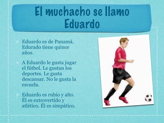El muchacho se llamo
            Eduardo
Eduardo es de Panamá.
Edurado tiene quince
años.
A Eduardo le gusta jugar
el fútbol. Le gustan los
deportes. Le gusta
descansar. No le gusta la
escuela.

Eduardo es rubio y alto.
Él es extrovertido y
atlético. Él es simpático.
 