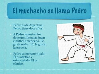 El muchacho se llama Pedro
Pedro es de Argentina.
Pedro tiene doce años.
A Pedro le gustan los
deportes. Le gusta jugar
el fútbol americano. Le
gusta nadar. No le gusta
la escuela.

Pedro es moreno y bajo.
Él es atlético y
extrovertido. Él es
cómico.
 
