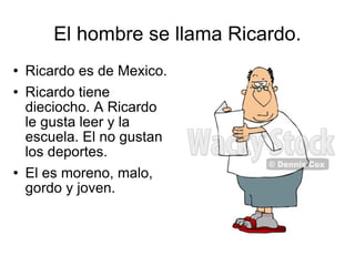 El hombre se llama Ricardo. Ricardo es de Mexico. Ricardo tiene dieciocho. A Ricardo le gusta leer y la escuela. El no gustan los deportes. El es moreno, malo, gordo y joven.  