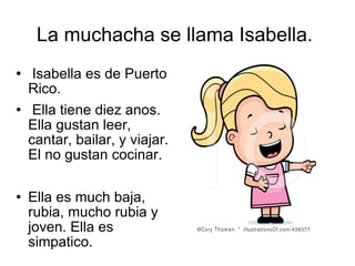 La muchacha se llama Isabella.  Isabella es de Puerto Rico.  Ella tiene diez anos. Ella gustan leer, cantar, bailar, y viajar. El no gustan cocinar. Ella es much baja, rubia, mucho rubia y joven. Ella es simpatico. 