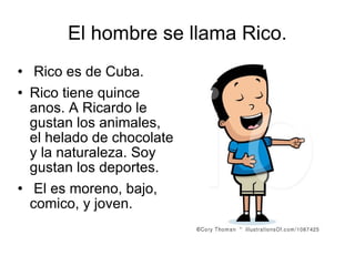 El hombre se llama Rico. Rico es de Cuba. Rico tiene quince anos. A Ricardo le gustan los animales, el helado de chocolate y la naturaleza. Soy gustan los deportes. El es moreno, bajo, comico, y joven.  