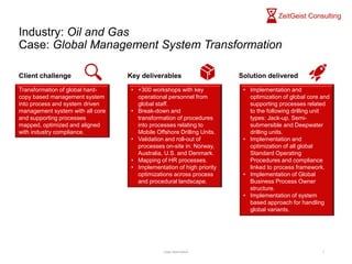 Industry: Oil and Gas
Case: Global Management System Transformation
Case description 1
Transformation of global hard-
copy based management system
into process and system driven
management system with all core
and supporting processes
mapped, optimized and aligned
with industry compliance.
Client challenge Key deliverables Solution delivered
• +300 workshops with key
operational personnel from
global staff.
• Break-down and
transformation of procedures
into processes relating to
Mobile Offshore Drilling Units.
• Validation and roll-out of
processes on-site in: Norway,
Australia, U.S. and Denmark.
• Mapping of HR processes.
• Implementation of high priority
optimizations across process
and procedural landscape.
• Implementation and
optimization of global core and
supporting processes related
to the following drilling unit
types: Jack-up, Semi-
submersible and Deepwater
drilling units.
• Implementation and
optimization of all global
Standard Operating
Procedures and compliance
linked to process framework.
• Implementation of Global
Business Process Owner
structure.
• Implementation of system
based approach for handling
global variants.
 