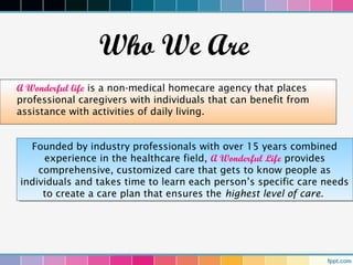 Who We Are
A Wonderful life is a non-medical homecare agency that places
professional caregivers with individuals that can benefit from
assistance with activities of daily living.


   Founded by industry professionals with over 15 years combined
    Founded by industry professionals with over 15 years combined
       experience in the healthcare field, A Wonderful Life provides
        experience in the healthcare field, A Wonderful Life provides
     comprehensive, customized care that gets to know people as
      comprehensive, customized care that gets to know people as
individuals and takes time to learn each person’s specific care needs
 individuals and takes time to learn each person’s specific care needs
      to create a care plan that ensures the highest level of care.
       to create a care plan that ensures the highest level of care.
 