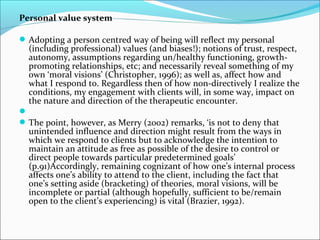 Personal value system
Adopting a person centred way of being will reflect my personal
(including professional) values (and biases!); notions of trust, respect,
autonomy, assumptions regarding un/healthy functioning, growth-
promoting relationships, etc; and necessarily reveal something of my
own ‘moral visions’ (Christopher, 1996); as well as, affect how and
what I respond to. Regardless then of how non-directively I realize the
conditions, my engagement with clients will, in some way, impact on
the nature and direction of the therapeutic encounter.

The point, however, as Merry (2002) remarks, ‘is not to deny that
unintended influence and direction might result from the ways in
which we respond to clients but to acknowledge the intention to
maintain an attitude as free as possible of the desire to control or
direct people towards particular predetermined goals’
(p.91)Accordingly, remaining cognizant of how one’s internal process
affects one’s ability to attend to the client, including the fact that
one’s setting aside (bracketing) of theories, moral visions, will be
incomplete or partial (although hopefully, sufficient to be/remain
open to the client’s experiencing) is vital (Brazier, 1992).
 