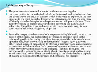 A different way of being
 The person centred counsellor works on the understanding that:
 the constructive forces in the individual can be trusted, and relied upon…that
the client knows the areas of concern which he is ready to explore…is the best
judge as to the most desirable frequency of interviews…can lead the way more
efficiently than the therapist into deeper concerns…will protect himself from
panic by ceasing to explore an area which is becoming too painful…can
achieve for himself far truer and more sensitive and accurate insights into
constructive behaviour. (Rogers 1946, p.420)

 From this perspective the counsellor’s ‘response-ability’ (Schmid, 2000) to the
person of the client, her participation or ‘presence’ (Thorne, 1991) in the
relationship reflect the reality that ‘the client-centered therapist stands at an
opposite pole, both theoretically and practically’ (Rogers, 1946, p.420) (to
other/expert-oriented modalities). In offering a permissive and understanding
environment which can allow for ‘a process of communication and encounter
which moves towards mutuality and dialogue’, (Schmid, 2000, p.10) the
interpersonal relationship is essentially about equality, respect and trust; and
as Wilkins (2005) notes, about communicating to the client that he is capable
of making decisions about the process and content of his therapy.
 