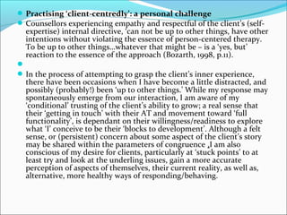 Practising ‘client-centredly’: a personal challenge
Counsellors experiencing empathy and respectful of the client’s (self-
expertise) internal directive, ‘can not be up to other things, have other
intentions without violating the essence of person-centered therapy.
To be up to other things…whatever that might be – is a ‘yes, but’
reaction to the essence of the approach (Bozarth, 1998, p.11).

In the process of attempting to grasp the client’s inner experience,
there have been occasions when I have become a little distracted, and
possibly (probably!) been ‘up to other things.’ While my response may
spontaneously emerge from our interaction, I am aware of my
‘conditional’ trusting of the client’s ability to grow; a real sense that
their ‘getting in touch’ with their AT and movement toward ‘full
functionality’, is dependant on their willingness/readiness to explore
what ‘I’ conceive to be their ‘blocks to development’. Although a felt
sense, or (persistent) concern about some aspect of the client’s story
may be shared within the parameters of congruence ,I am also
conscious of my desire for clients, particularly at ‘stuck points’ to at
least try and look at the underling issues, gain a more accurate
perception of aspects of themselves, their current reality, as well as,
alternative, more healthy ways of responding/behaving.
 
