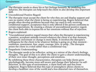 Genuineness:
 The therapist needs to share his or her feelings honestly. By modeling this
behavior, the therapist can help teach the client to also develop this important
skill.
 Unconditional Positive Regard:
 The therapist must accept the client for who they are and display support and
care no matter what the client is facing or experiencing. Rogers believed that
people often develop problems because they are used to only receiving
conditional support; acceptance that is only offered if the person conforms to
certain expectations. By creating a climate of unconditional positive regard,
the client feels able to express his or her emotions without fear of rejection.
 Rogers explained:
 "Unconditional positive regard means that when the therapist is experiencing
a positive, acceptant attitude toward whatever the client is at that moment,
therapeutic movement or change is more likely. It involves the therapist's
willingness for the client to be whatever feeling is going on at that moment -
confusion, resentment, fear, anger, courage, love, or pride…The therapist
prizes the client in a total rather than a conditional way."
 Empathetic Understanding:
 The therapist needs to be reflective, acting as a mirror of the client's feelings,
thoughts. The goal of this is to allow the client to gain a clearer understanding
of their own inner thought, perceptions and emotions.
 By exhibiting these three characteristics, therapists can help clients grow
psychologically, become more self-aware and change their behavior via self-
direction. In this type of environment, a client feels safe and free from
judgment. Rogers believed that this type of atmosphere allows clients to
develop a healthier view of the world and a less distorted view of themselves.
 