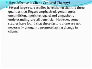 How Effective Is Client-Centered Therapy?
Several large-scale studies have shown that the three
qualities that Rogers emphasized, genuineness,
unconditional positive regard and empathetic
understanding, are all beneficial. However, some
studies have found that these factors alone are not
necessarily enough to promote lasting change in
clients.
 