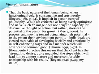 View of human nature
That the basic nature of the human being, when
functioning freely, is constructive and trustworthy’
(Rogers, 1961, p.194), is implicit in person centred
philosophy. While oft-criticized as being overly optimistic
and naïve, such an image does not deny the capacity for
destructive thought or action, but rather, stresses the
potential of the person for growth (Merry, 2000). In
process, and moving toward actualizing their potential –
to the extent their environment permits – individuals are
viewed as capable of developing socially and emotionally
in ‘self-enhancing ways and in a manner which will
advance the common good’ (Thorne, 1991, p.97). In
(therapeutic) practice this means that the client has the
‘strength to devise, quite unguided, the steps which will
lead him to a more mature and more comfortable
relationship with his reality’ (Rogers, 1946, p.419, my
italics).
 