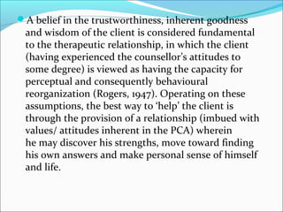 A belief in the trustworthiness, inherent goodness
and wisdom of the client is considered fundamental
to the therapeutic relationship, in which the client
(having experienced the counsellor’s attitudes to
some degree) is viewed as having the capacity for
perceptual and consequently behavioural
reorganization (Rogers, 1947). Operating on these
assumptions, the best way to ‘help’ the client is
through the provision of a relationship (imbued with
values/ attitudes inherent in the PCA) wherein
he may discover his strengths, move toward finding
his own answers and make personal sense of himself
and life.
 