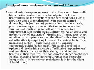 Principled non-directiveness: the nature of influence
A central attitude expressing trust in the client’s organismic self-
determination and authority is that of principled non-
directiveness. As the ‘very fibre of the core conditions’ (Levitt,
2005, p.6), and a consequence of living person-centred
philosophy, this (counsellor) posture offers the client a safe,
growth-promoting environment that serves to undermine
conditions of worth, enhance self-worth and facilitate
congruence and/or psychological adjustment. As ‘an active and
pro-active way of interaction’ (Mearns and Thorne, 2000, p.81),
non-directivity implies accepting the client’s subjective reality
and self-authority respecting his sense of direction (in terms of
process and content), and relying upon his capacity
(increasingly guided by his organismic valuing process) to
explore and resolve his issues. As a ‘facilitative responsiveness’
enabling clients to discover their strengths and become
directive of their own lives, the non-directive stance emphasizes
that the ‘changing factor’ in therapy, rather than particular
therapist skills, interventions, techniques, is in fact the client
(Schmid, 2000).
 