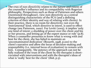 The crux of non-directivity relates to the nature and extent of
the counsellor’s influence and its compatibility with Rogerian
philosophy. Perspectives such as those of Patterson and others
(mentioned throughout), view non-directivity as a central
distinguishing characteristic of the PCA (and a defining
criterion of their identity and way of relating with clients). In
their practice, there is no room for directivity; not even the
‘instrumental’ kind, which directive in intent, is used to effect
change (see Patterson, 2000). For Levitt (2005), it implies ‘only
one kind of intent: a shedding of power over the client and his
or her process, and letting go of the expert stance or role’ (p.8).
When a counsellor presumes to know what is wrong with and
best for the client, she has failed to maintain an
‘uncontaminated dedication’ (Bozarth, 1998, p.100) to the
client’s narrative and allow the locus of decision-making and
responsibility (i.e. internal locus of evaluation) to remain with
him. Consequently, ‘the potency of the approach can not be
fully realized if the trust of the client by the therapist is short-
circuited with interventions and with the therapist’s ideas of
what is ‘really’ best for the client’ (ibid, p.5).
 