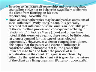 In order to facilitate self-ownership and direction, then,
counsellors strive not to behave in ways likely to distract
the client from focusing on his own
experiencing. Nevertheless,
since ‘all psychotherapies may be analyzed as occasions of
social influence’ (Witty, 2005, p.228), it is generally
accepted that influence of some kind is an inevitable part
of the counselling process and consequence of ‘being in
relationship.’ In fact, as Merry (2000) and others have
noted, if this were not a reality, there would be little point,
let alone a demand for this type of ‘psychological
opportunity’. However, as a person-centred practitioner,
one hopes that the nature and extent of influence is
consistent with philosophy; that is, ‘the goal of this
influence is to free and foster the process of self-
actualization in the client. This goal is not chosen by
either the therapist or the client – it is given by the nature
of the client as a living organism’ (Patterson, 2000, p.182).
 