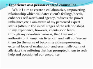 Experience as a person-centred counsellor
While I aim to create a collaborative, empowering
relationship which validates client’s feelings/needs,
enhances self-worth and agency, reduces the power
imbalance,etc, I am aware of my perceived expert
status (often in the initial stages of the relationship).
In my experience, however, clients soon learn,
through my non-directiveness, that I am not an
authority on them/their lives, can and will not ‘rescue’
them (in the sense of becoming a disempowering,
external locus of evaluation), and essentially, can not
alleviate the suffering that has prompted them to seek
help and occasioned our encounter.
 