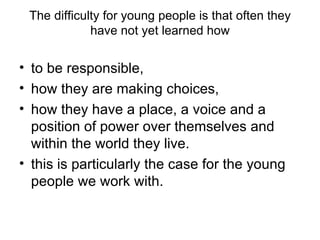 The difficulty for young people is that often they have not yet learned how to be responsible,  how they are making choices,  how they have a place, a voice and a position of power over themselves and within the world they live.  this is particularly the case for the young people we work with.  