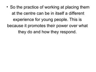 So the practice of working at placing them at the centre can be in itself a different  experience for young people. This is  because it promotes their power over what  they do and how they respond.  